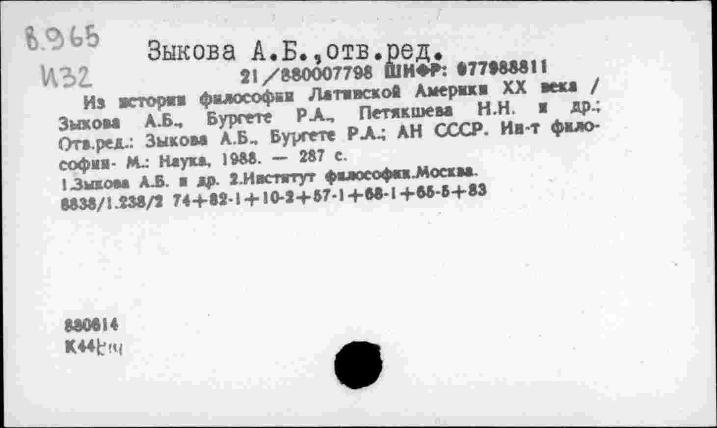 ﻿Зыкова А.Б.,отв.ред.
W32.	21/S80007798 ШИ*Р:
Из ecTopm философия Лжтжвсков Америк« XX вем / пэ	р А Петякшсм Н.Н. ■ ДР-»
Зыком А.Б., Буреете -	СССР Ив-т фило-
Отв.ред.: Зыком А.Б. Будете РА.; АН СССР, ив т Ф» Софии- М.: Неукж. IW«- - 28\5 моекм
1 Зыком А.Б. ■ др J-Ивстятут фмософм.Москва.
8038/1.838/1 74+81-1 +10-1+87-1 +88-1+W-6+83
880814
K44t<4